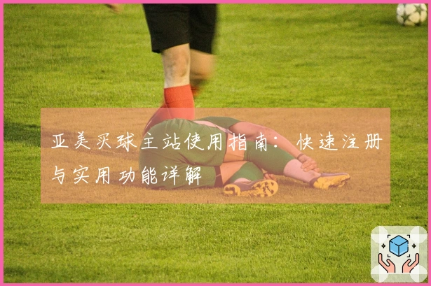 亚美买球主站使用指南：快速注册与实用功能详解